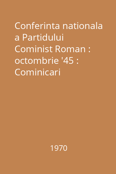 Conferinta nationala a Partidului Cominist Roman : octombrie '45 : Cominicari prezentate la sesiunea stiintifica din 20 octombrie 1970