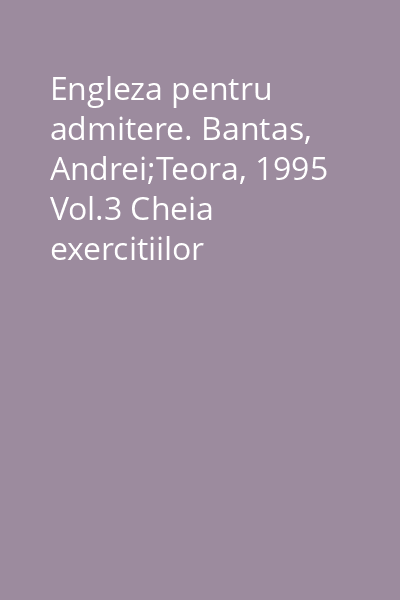 Engleza pentru admitere. Bantas, Andrei;Teora, 1995 Vol.3 Cheia exercitiilor