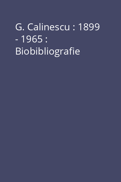 G. Calinescu : 1899 - 1965 : Biobibliografie