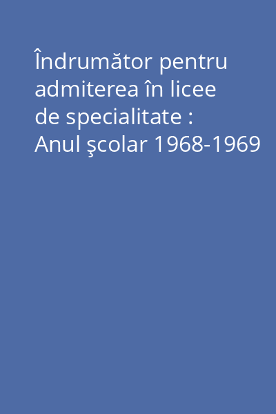 Îndrumător pentru admiterea în licee de specialitate : Anul şcolar 1968-1969
