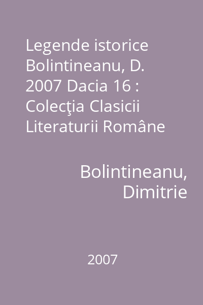 Legende istorice  Bolintineanu, D. 2007 Dacia 16 : Colecţia Clasicii Literaturii Române  Dacia