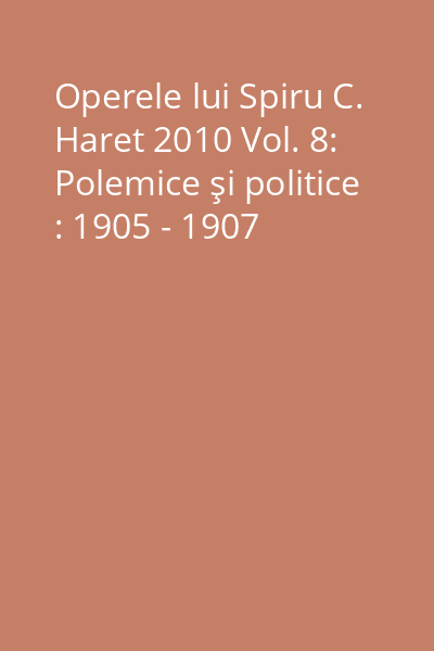 Operele lui Spiru C. Haret 2010 Vol. 8: Polemice şi politice : 1905 - 1907