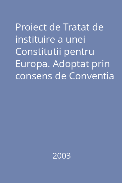 Proiect de Tratat de instituire a unei Constitutii pentru Europa. Adoptat prin consens de Conventia Europeana la 13 iunie si 10 iulie 2003. Prezentat presedintelui Consiliului European la Roma - 18 iulie 2003