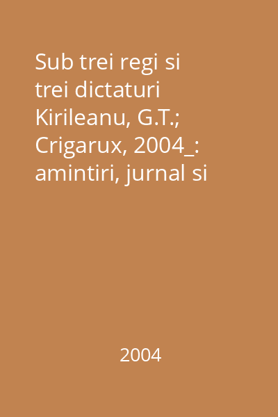 Sub trei regi si trei dictaturi  Kirileanu, G.T.; Crigarux, 2004_: amintiri, jurnal si epistolar Vol.1 : 1872-1916
