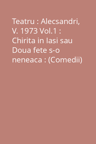 Teatru : Alecsandri, V. 1973 Vol.1 : Chirita in Iasi sau Doua fete s-o neneaca : (Comedii)