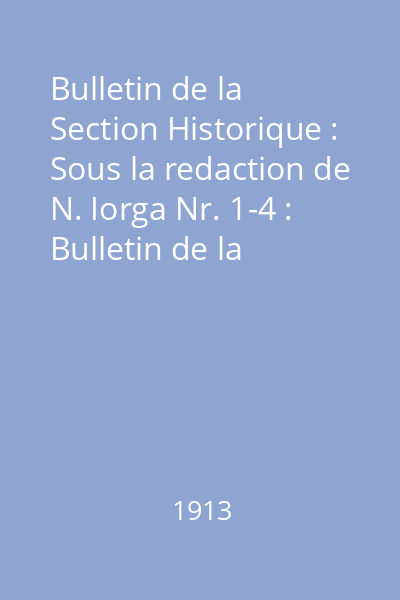 Bulletin de la Section Historique : Sous la redaction de N. Iorga Nr. 1-4 : Bulletin de la Section Historique