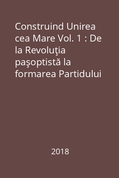 Construind Unirea cea Mare Vol. 1 : De la Revoluţia paşoptistă la formarea Partidului Naţional Român