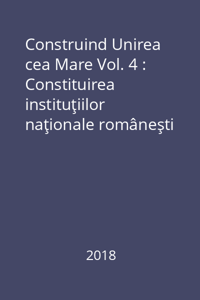 Construind Unirea cea Mare Vol. 4 : Constituirea instituţiilor naţionale româneşti în Transilvania