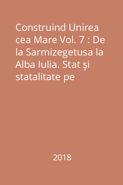 Construind Unirea cea Mare Vol. 7 : De la Sarmizegetusa la Alba Iulia. Stat şi statalitate pe teritoriul României