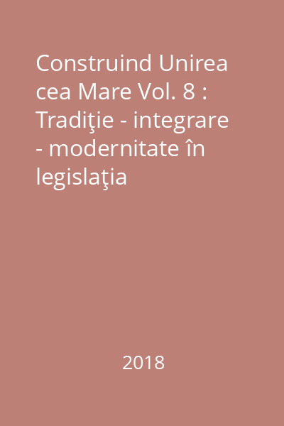 Construind Unirea cea Mare Vol. 8 : Tradiţie - integrare - modernitate în legislaţia românească din primul deceniu interbelic