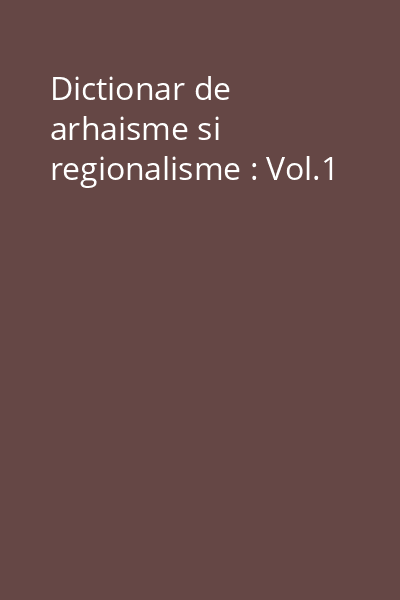 Dictionar de arhaisme si regionalisme : Vol.1