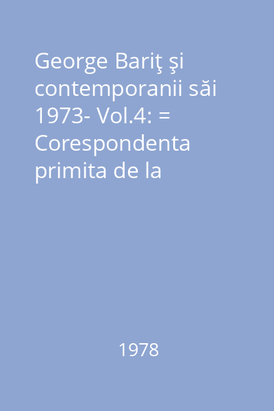 George Bariţ şi contemporanii săi 1973- Vol.4: = Corespondenta primita de la Constantin Papfalvi, Simion Mihali-Mihalescu, Timotei Cipariu si Alexandru Sterca-Sulutiu