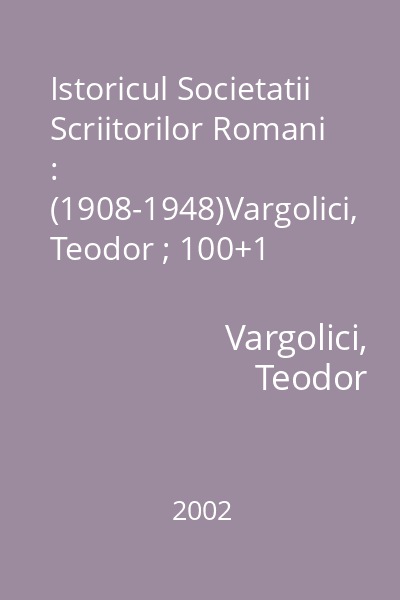 Istoricul Societatii Scriitorilor Romani : (1908-1948)Vargolici, Teodor ; 100+1 Gramar, 2002 = Istoria Societatii Scriitorilor Romani (titl. pe cop.) : Sinteze/Documente/Eseuri