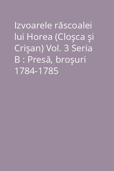 Izvoarele răscoalei lui Horea (Cloşca şi Crişan) Vol. 3 Seria B : Presă, broşuri 1784-1785