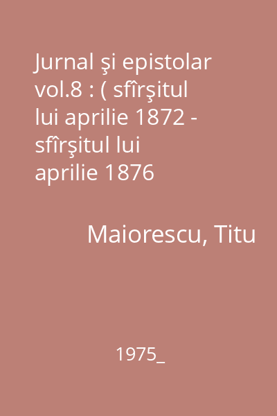 Jurnal şi epistolar vol.8 : ( sfîrşitul lui aprilie 1872 - sfîrşitul lui aprilie 1876