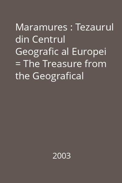 Maramures : Tezaurul din Centrul Geografic al Europei = The Treasure from the Geografical Center of Europe