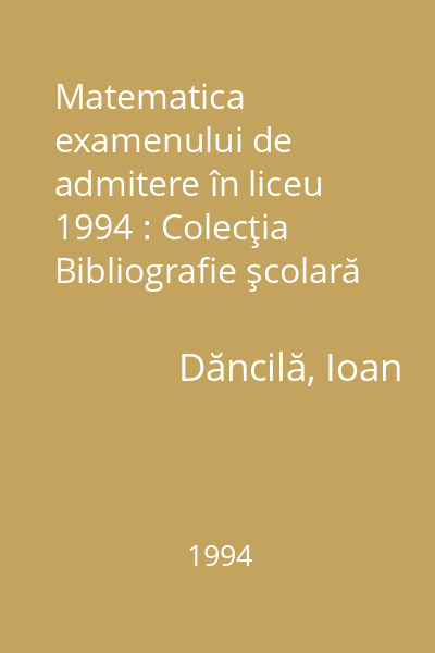 Matematica examenului de admitere în liceu  1994 : Colecţia Bibliografie şcolară  Dacia