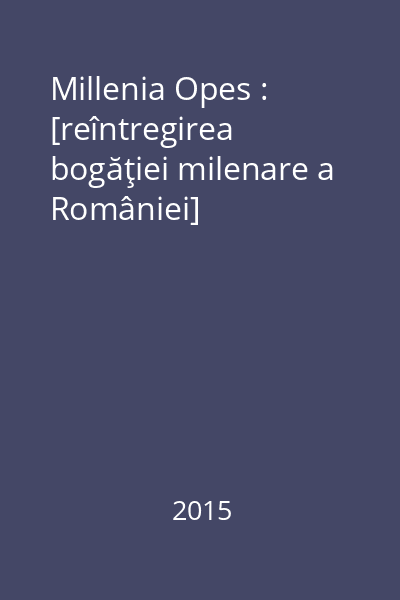 Millenia Opes : [reîntregirea bogăţiei milenare a României]
