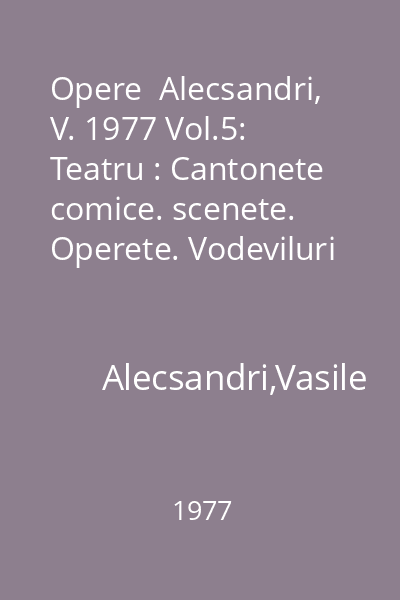 Opere  Alecsandri, V. 1977 Vol.5: Teatru : Cantonete comice. scenete. Operete. Vodeviluri : Scriitori romani  Minerva