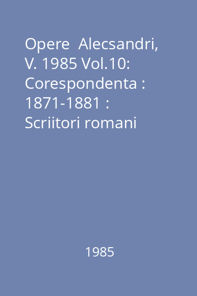 Opere  Alecsandri, V. 1985 Vol.10: Corespondenta : 1871-1881 : Scriitori romani  Minerva