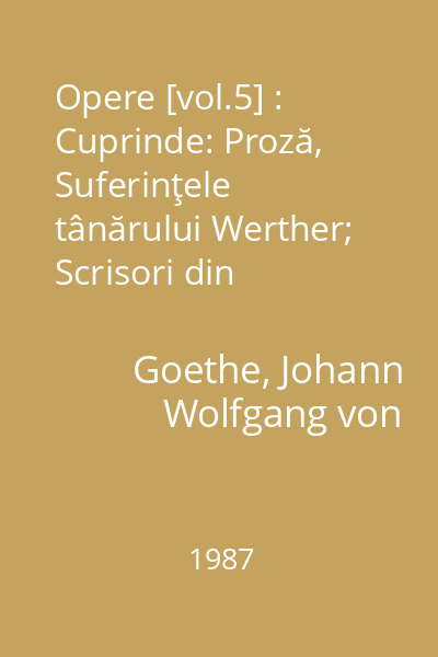 Opere [vol.5] : Cuprinde: Proză, Suferinţele tânărului Werther; Scrisori din Elveţia; Basmul; Afinităţile alectrice; Nuvelă