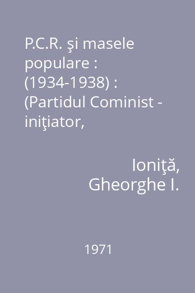 P.C.R. şi masele populare : (1934-1938) : (Partidul Cominist - iniţiator, conducător şi dinamizator al mişcării al mişcării democratice, antifasciste din România în anii 1934 - februarie 1938) 1971