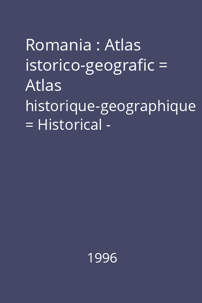Romania : Atlas istorico-geografic = Atlas historique-geographique = Historical - Geographical Atlas = Historischer-Geographischer Atlas = Atlas istorico-geografic