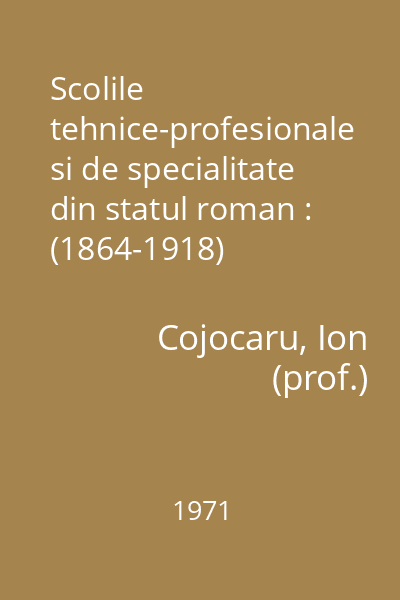 Scolile tehnice-profesionale si de specialitate din statul roman : (1864-1918)